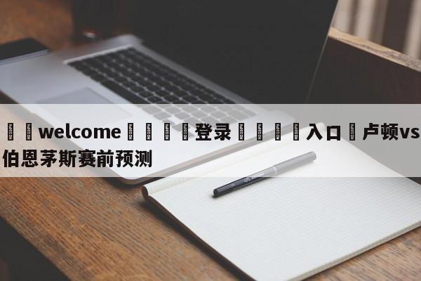 ⚛️welcome👎登录🆚入口✋卢顿vs伯恩茅斯赛前预测