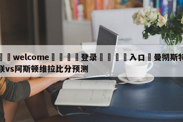 ⚛️welcome👎登录🆚入口✋曼彻斯特联vs阿斯顿维拉比分预测