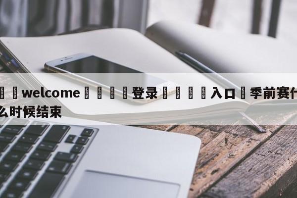 ⚛️welcome👎登录🆚入口✋季前赛什么时候结束