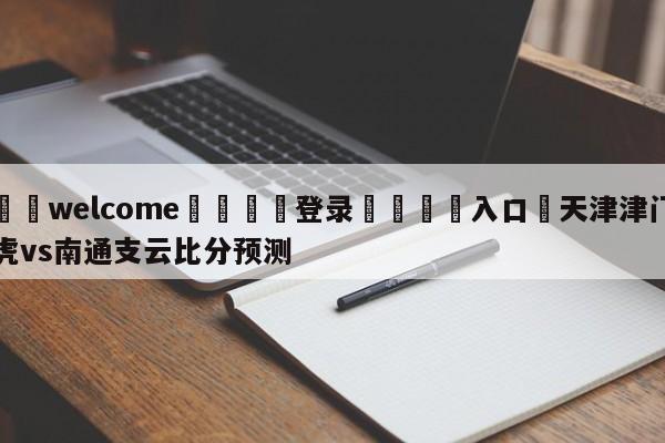 ⚛️welcome👎登录🆚入口✋天津津门虎vs南通支云比分预测