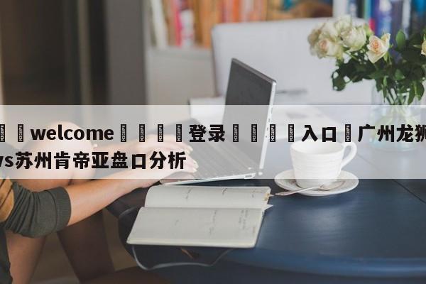 ⚛️welcome👎登录🆚入口✋广州龙狮vs苏州肯帝亚盘口分析