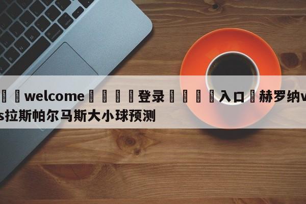 ⚛️welcome👎登录🆚入口✋赫罗纳vs拉斯帕尔马斯大小球预测