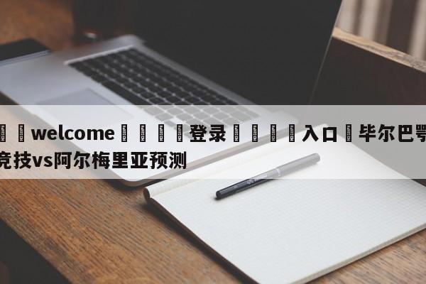 ⚛️welcome👎登录🆚入口✋毕尔巴鄂竞技vs阿尔梅里亚预测