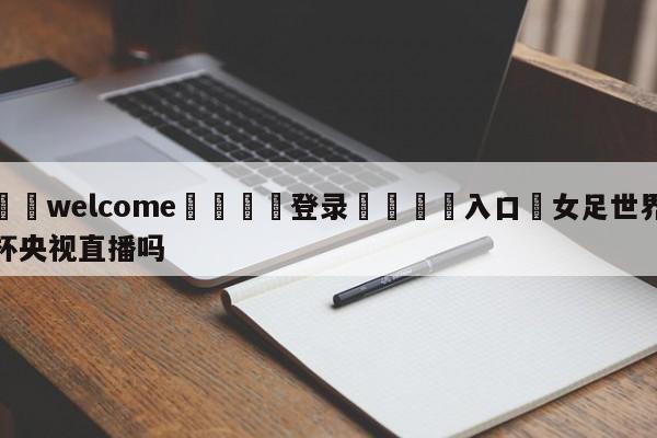 ⚛️welcome👎登录🆚入口✋女足世界杯央视直播吗