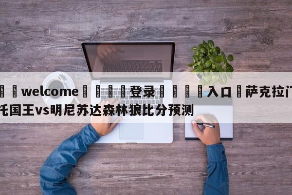 ⚛️welcome👎登录🆚入口✋萨克拉门托国王vs明尼苏达森林狼比分预测