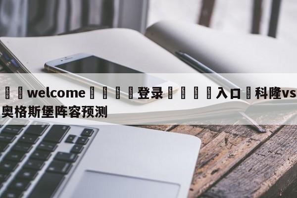 ⚛️welcome👎登录🆚入口✋科隆vs奥格斯堡阵容预测