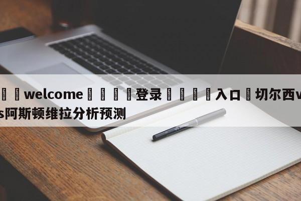 ⚛️welcome👎登录🆚入口✋切尔西vs阿斯顿维拉分析预测