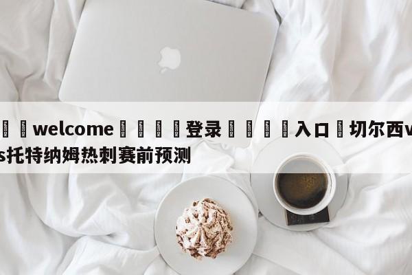 ⚛️welcome👎登录🆚入口✋切尔西vs托特纳姆热刺赛前预测