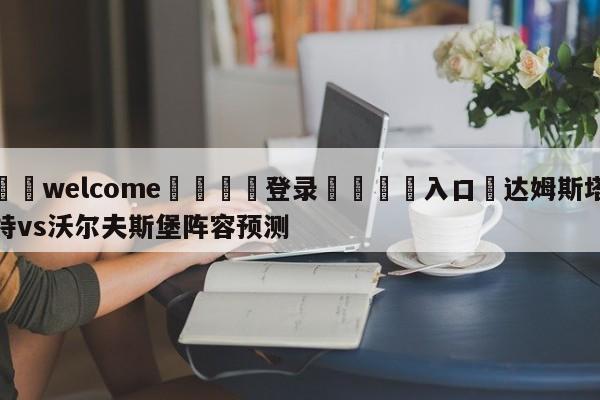 ⚛️welcome👎登录🆚入口✋达姆斯塔特vs沃尔夫斯堡阵容预测