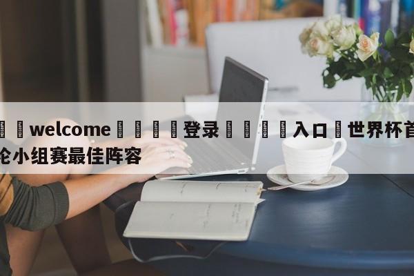 ⚛️welcome👎登录🆚入口✋世界杯首轮小组赛最佳阵容