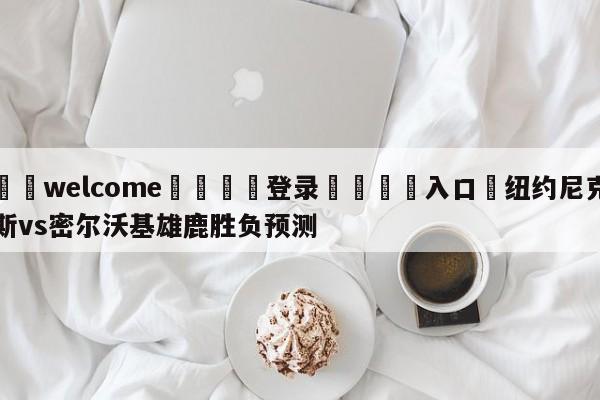 ⚛️welcome👎登录🆚入口✋纽约尼克斯vs密尔沃基雄鹿胜负预测