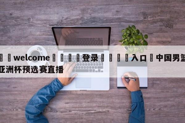 ⚛️welcome👎登录🆚入口✋中国男篮亚洲杯预选赛直播