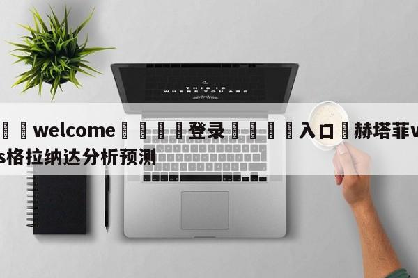 ⚛️welcome👎登录🆚入口✋赫塔菲vs格拉纳达分析预测