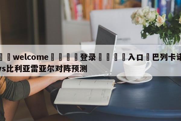 ⚛️welcome👎登录🆚入口✋巴列卡诺vs比利亚雷亚尔对阵预测