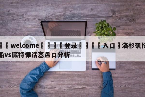 ⚛️welcome👎登录🆚入口✋洛杉矶快船vs底特律活塞盘口分析