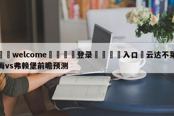 ⚛️welcome👎登录🆚入口✋云达不莱梅vs弗赖堡前瞻预测