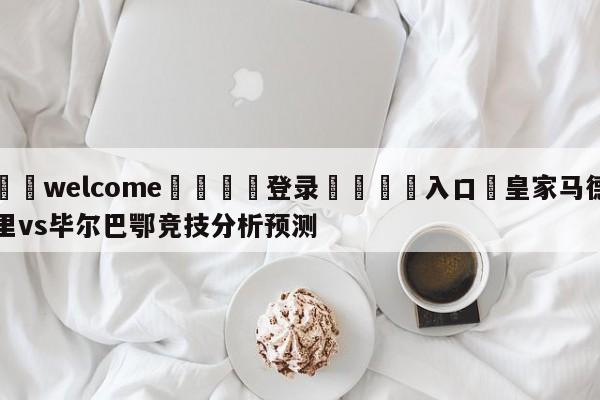 ⚛️welcome👎登录🆚入口✋皇家马德里vs毕尔巴鄂竞技分析预测