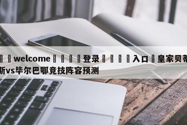 ⚛️welcome👎登录🆚入口✋皇家贝蒂斯vs毕尔巴鄂竞技阵容预测