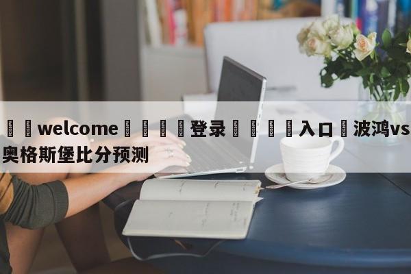 ⚛️welcome👎登录🆚入口✋波鸿vs奥格斯堡比分预测