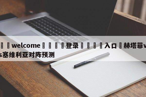 ⚛️welcome👎登录🆚入口✋赫塔菲vs塞维利亚对阵预测