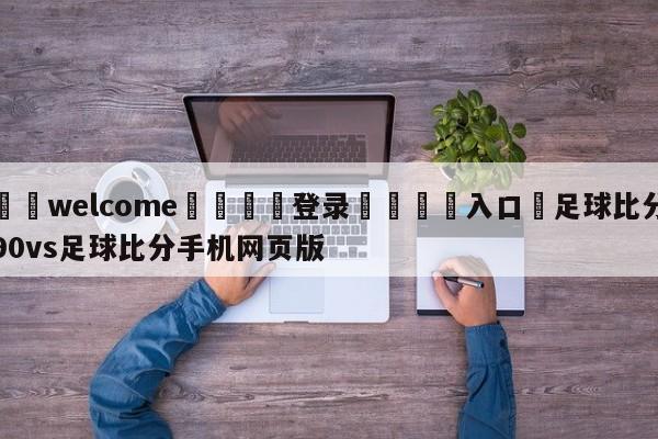 ⚛️welcome👎登录🆚入口✋足球比分90vs足球比分手机网页版